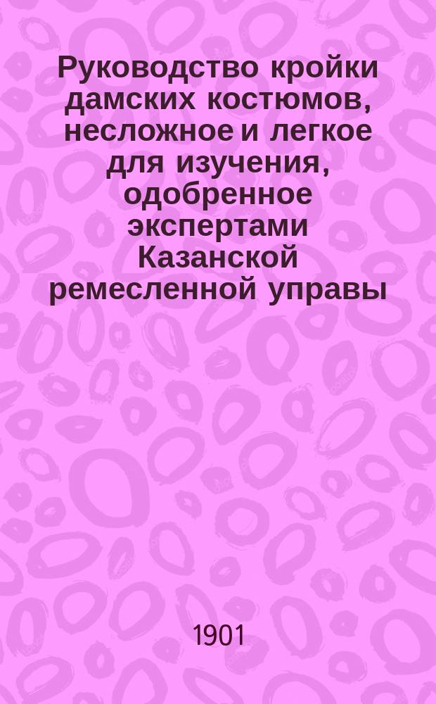Руководство кройки дамских костюмов, несложное и легкое для изучения, одобренное экспертами Казанской ремесленной управы, составленное З.Н. Самойловой. 1901 год