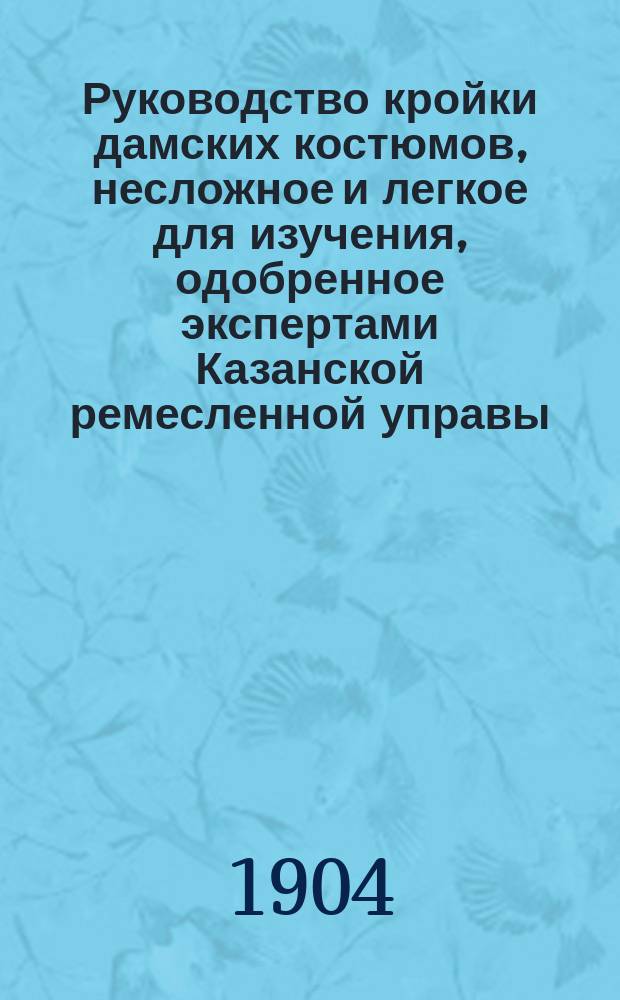 Руководство кройки дамских костюмов, несложное и легкое для изучения, одобренное экспертами Казанской ремесленной управы, составленное З.Н. Самойловой. 1901 год
