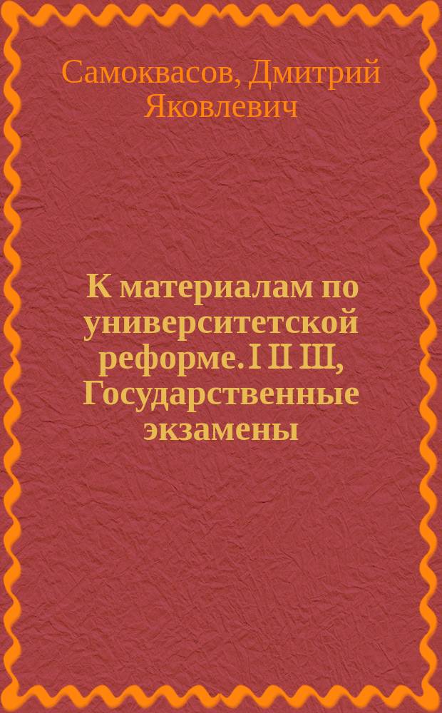 ... К материалам по университетской реформе. I II III, Государственные экзамены: Записка засл. проф. Д.Я. Самоквасова, чит. в зас. Сов. Моск. ун-та 24 мая 1901 г.. Меры к упорядочению университетской жизни по "Докладу" Комиссии Совета Московского университета 28 февраля 1901 года: Записка Д.Я. Самоквасова, чит. в заседании унив. совета 28 мая 1901 г.. Проект оснований университетской реформы