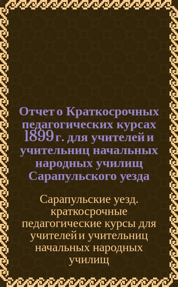 Отчет о Краткосрочных педагогических курсах 1899 г. для учителей и учительниц начальных народных училищ Сарапульского уезда
