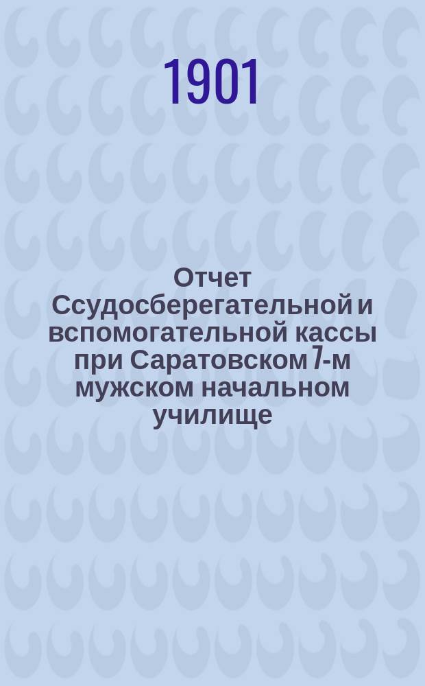 Отчет Ссудосберегательной и вспомогательной кассы при Саратовском 7-м мужском начальном училище... ... за время ее существования