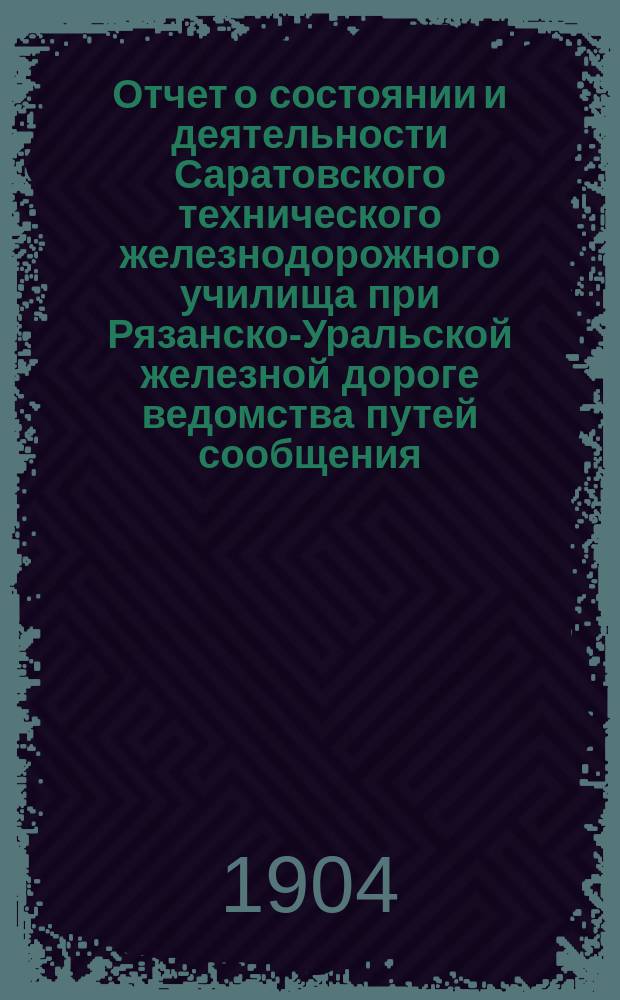Отчет о состоянии и деятельности Саратовского технического железнодорожного училища при Рязанско-Уральской железной дороге ведомства путей сообщения... за 1903-1904 учеб. год