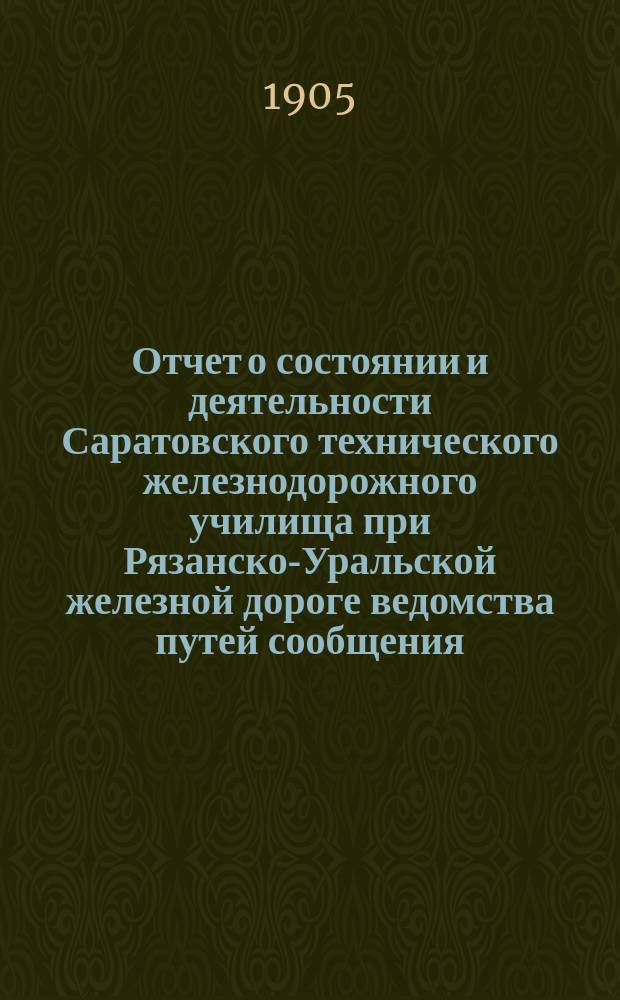 Отчет о состоянии и деятельности Саратовского технического железнодорожного училища при Рязанско-Уральской железной дороге ведомства путей сообщения... за 1904-1905 учеб. год