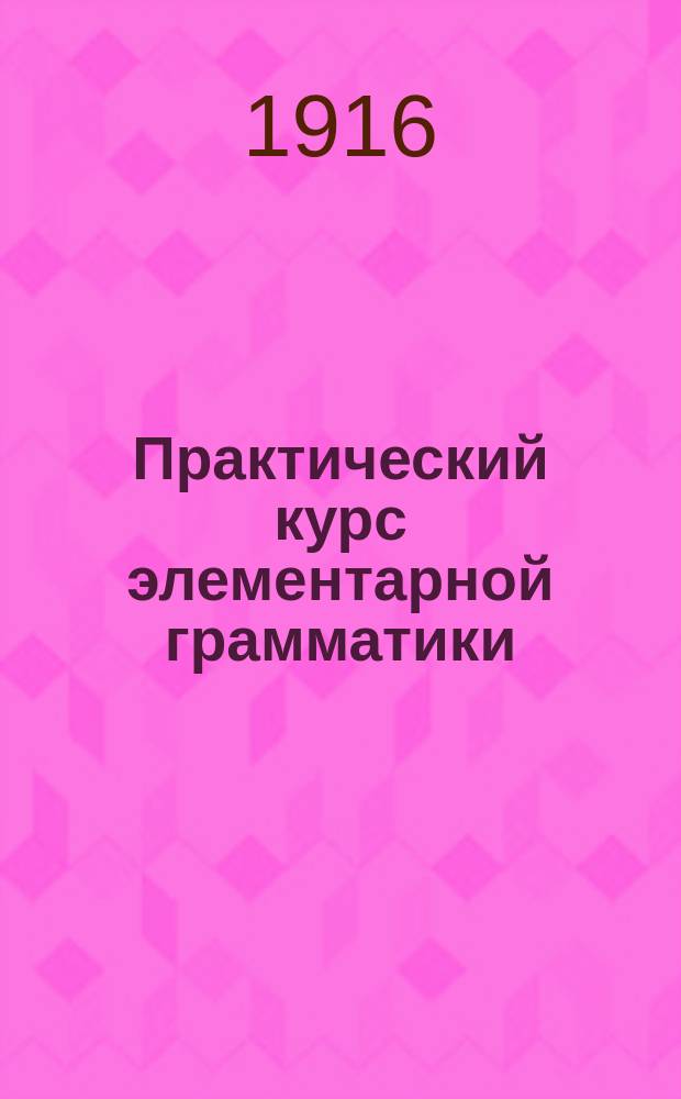Практический курс элементарной грамматики : Учеб. пособие для учеников нар. и церк.-приход. шк. : С прил. 218 задач для письм. упр