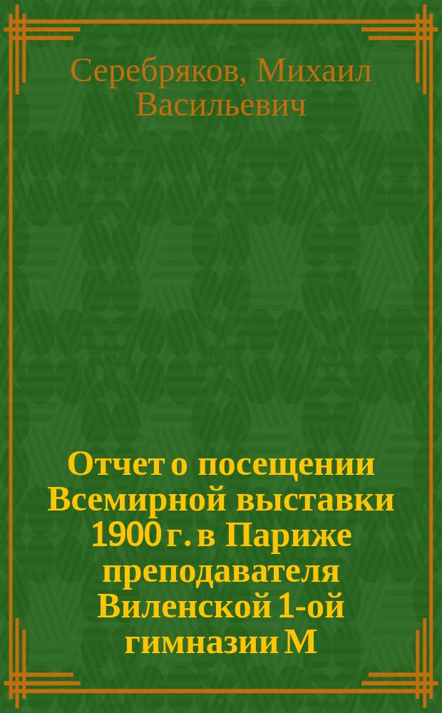 Отчет о посещении Всемирной выставки 1900 г. в Париже преподавателя Виленской 1-ой гимназии М.В. Серебрякова