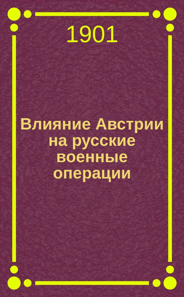 Влияние Австрии на русские военные операции : Сообщ. действ. чл. О-ва Ген. штаба полк. П.Н. Симанского. 17 марта 1901 г. : Тезисы