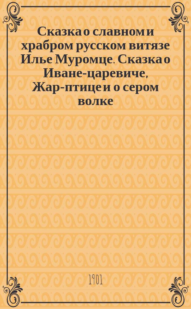 Сказка о славном и храбром русском витязе Илье Муромце. [Сказка о Иване-царевиче, Жар-птице и о сером волке]