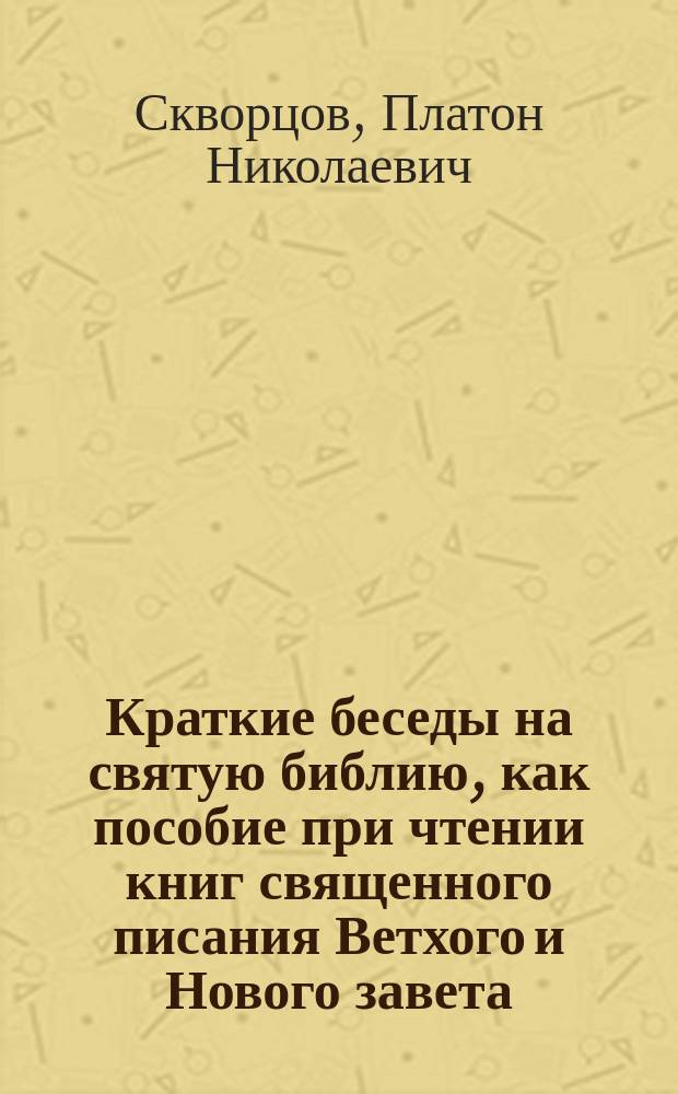 Краткие беседы на святую библию, как пособие при чтении книг священного писания Ветхого и Нового завета : Сост. применит. к программе по предмету священного писания в духовных семинариях : В 2 ч. : П. с. П. C