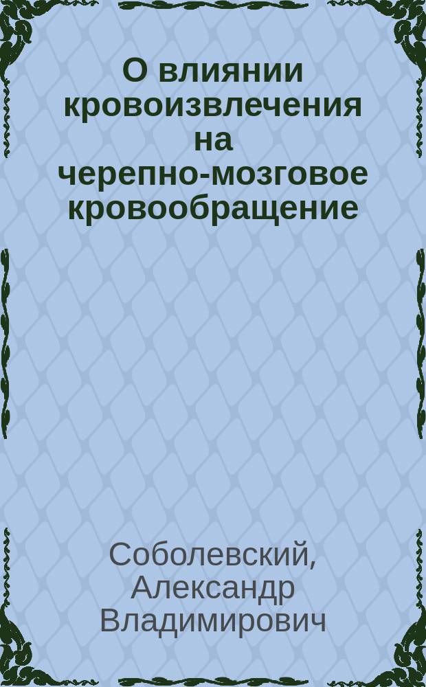 О влиянии кровоизвлечения на черепно-мозговое кровообращение : Дис. на степ. д-ра мед. А.В. Соболевского