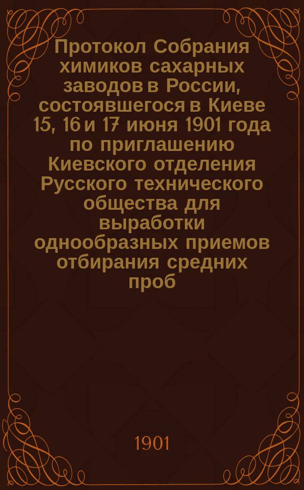 Протокол Собрания химиков сахарных заводов в России, состоявшегося в Киеве 15, 16 и 17 июня 1901 года по приглашению Киевского отделения Русского технического общества для выработки однообразных приемов отбирания средних проб, ведения анализов и учета свеклосахарного производства