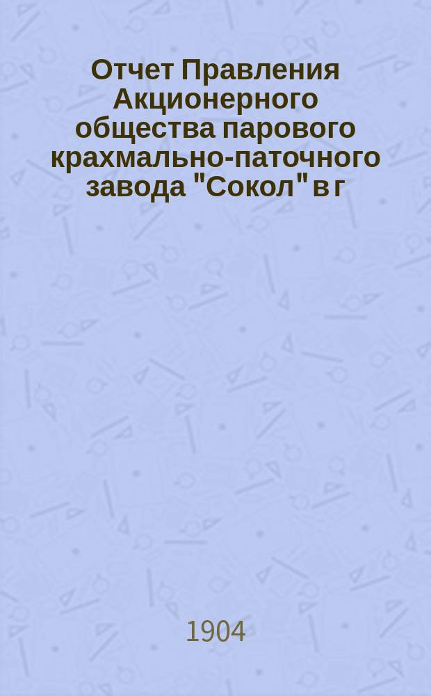 Отчет Правления Акционерного общества парового крахмально-паточного завода "Сокол" в г. Минске... ... с 1-го сентября 1903 г. по 1 сентября 1904 г.
