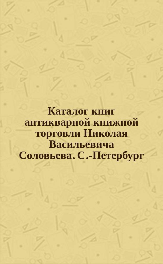 Каталог книг антикварной книжной торговли Николая Васильевича Соловьева. С.-Петербург.. : № 1-. № 1 : История, история литературы и библиография