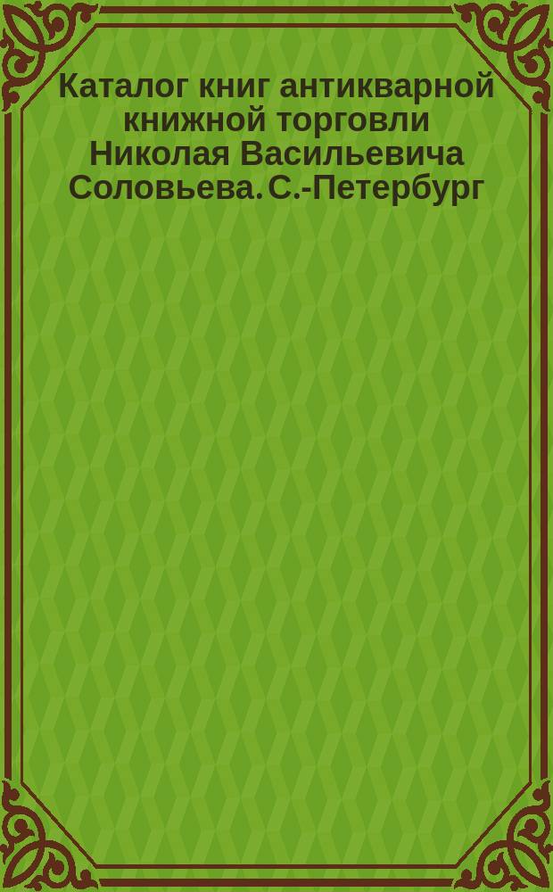 Каталог книг антикварной книжной торговли Николая Васильевича Соловьева. С.-Петербург.. : № 1-. № 17 : Catalogue contenant les livres français, allemands, anglais et latins