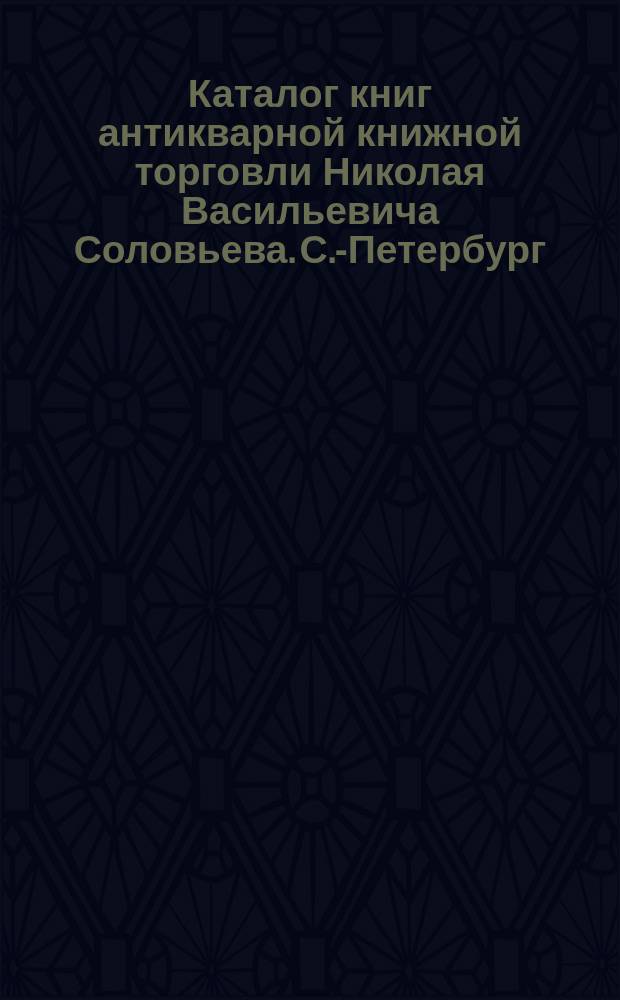 Каталог книг антикварной книжной торговли Николая Васильевича Соловьева. С.-Петербург.. : № 1-. № 25 : Последние приобретения