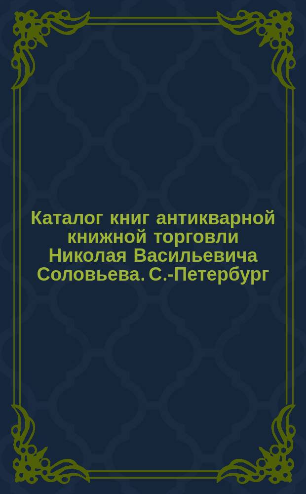 Каталог книг антикварной книжной торговли Николая Васильевича Соловьева. С.-Петербург.. : № 1-. № 28 : Последние приобретения