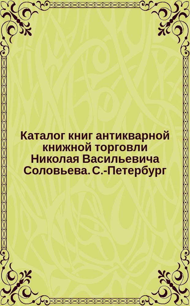 Каталог книг антикварной книжной торговли Николая Васильевича Соловьева. С.-Петербург.. : № 1-. № 30 : Последние приобретения