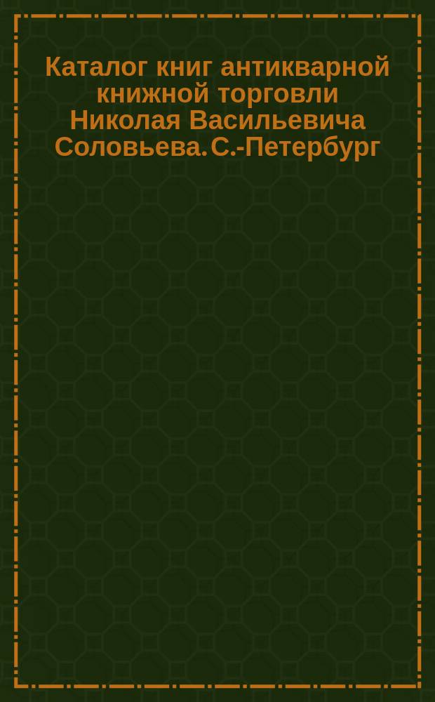 Каталог книг антикварной книжной торговли Николая Васильевича Соловьева. С.-Петербург.. : № 1-. № 32 : Заключающий в себе, частью, книги из библиотеки генерал-лейтенанта Алексея Ивановича Демидова