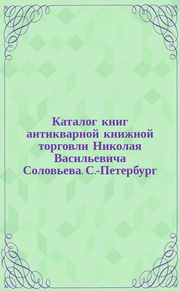 Каталог книг антикварной книжной торговли Николая Васильевича Соловьева. С.-Петербург.. : № 1-. № 53 : Последние приобретения