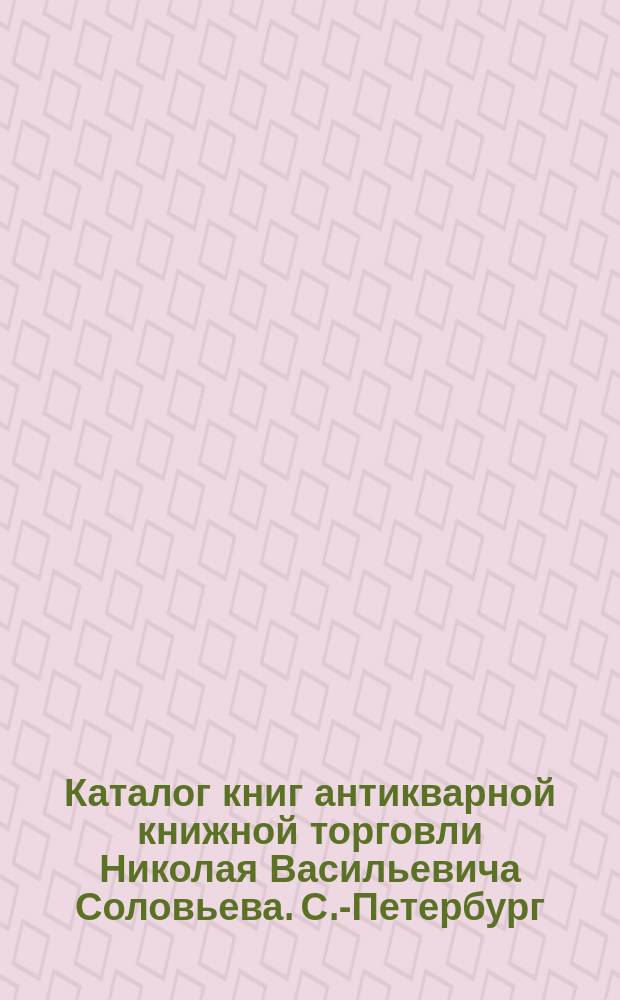 Каталог книг антикварной книжной торговли Николая Васильевича Соловьева. С.-Петербург.. : № 1-. № 54 : Последние приобретения