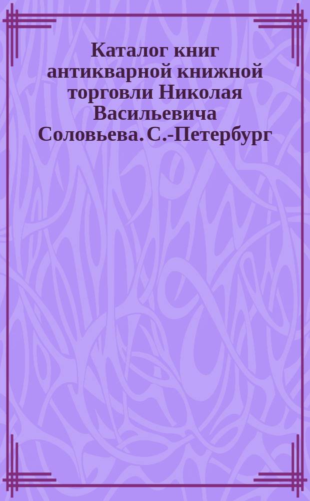 Каталог книг антикварной книжной торговли Николая Васильевича Соловьева. С.-Петербург.. : № 1-. № 56 : Последние приобретения
