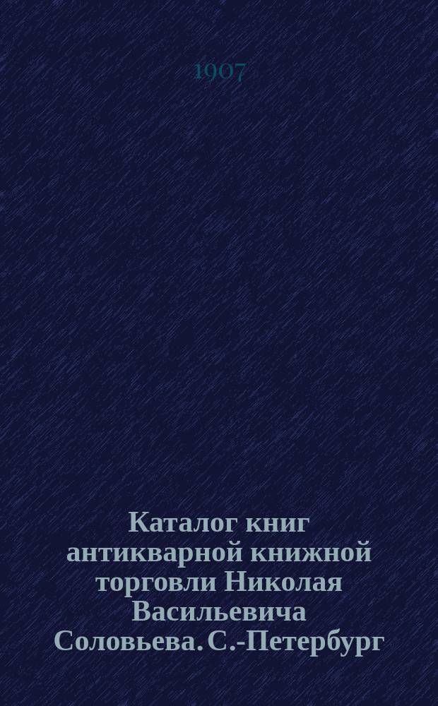 Каталог книг антикварной книжной торговли Николая Васильевича Соловьева. С.-Петербург.. : № 1-. № 64 : Последние приобретения