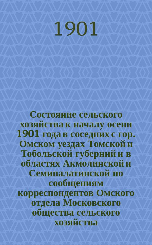 Состояние сельского хозяйства к началу осени 1901 года в соседних с гор. Омском уездах Томской и Тобольской губерний и в областях Акмолинской и Семипалатинской по сообщениям корреспондентов Омского отдела Московского общества сельского хозяйства