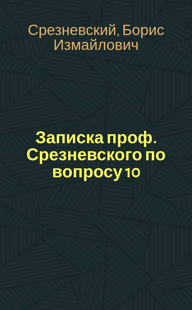 Записка проф. Срезневского по вопросу 10: ["Какие меры могли бы привлечь студентов к более усердным, чем ныне, занятиям и поднять уровень получаемого ими университетского образования", представленная на заседание Совета Юрьевского университета по обсуждению вопросов, предложенных министром народного просвещения относительно желательного устройства университетов]