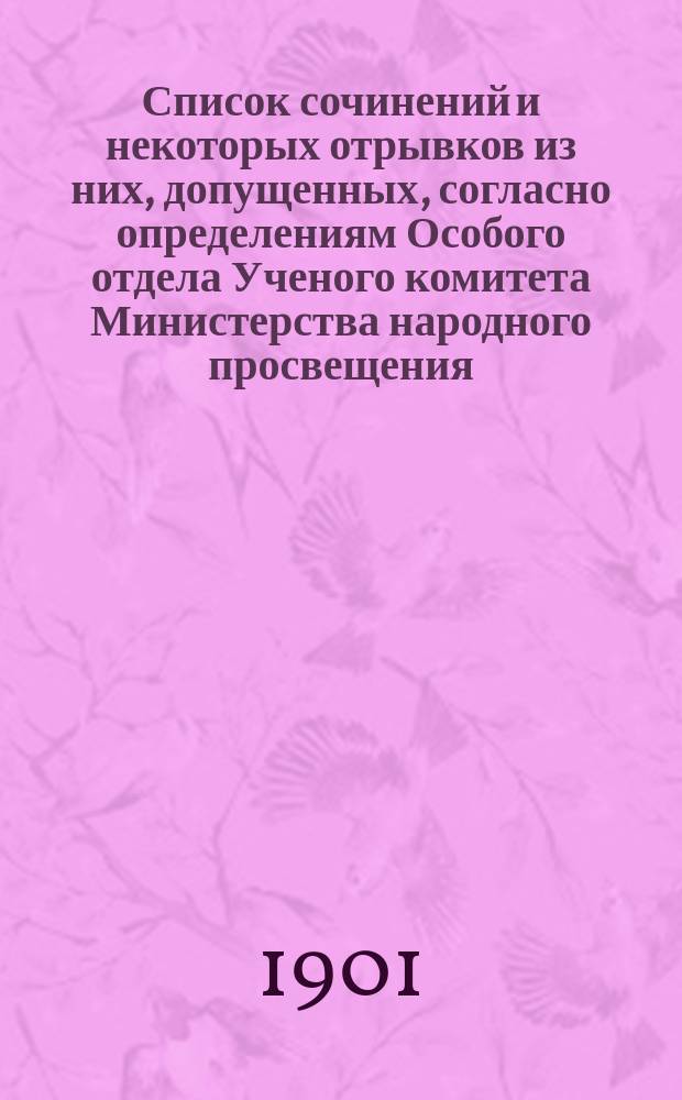 Список сочинений и некоторых отрывков из них, допущенных, согласно определениям Особого отдела Ученого комитета [Министерства народного просвещения], утвержденных г. министром, для чтений в народных аудиториях : Перепеч. из "Журн. М-ва нар. прос." за янв. и февр. 1901 г.. [Список отдельных книжек журнала "Читальня народной школы", допущенных, согласно определениям Особого отдела Ученого комитета Министерства народного просвещения, утвержденный г. товарищем министра, для чтения в народных аудиториях]