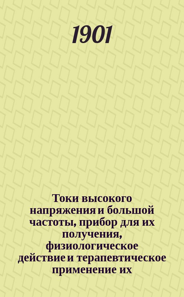 Токи высокого напряжения и большой частоты, прибор для их получения, физиологическое действие и терапевтическое применение их : Сообщ. с демонстрацией аппаратов и их применения в Вилен. мед. о-ве 12/X 1901 г