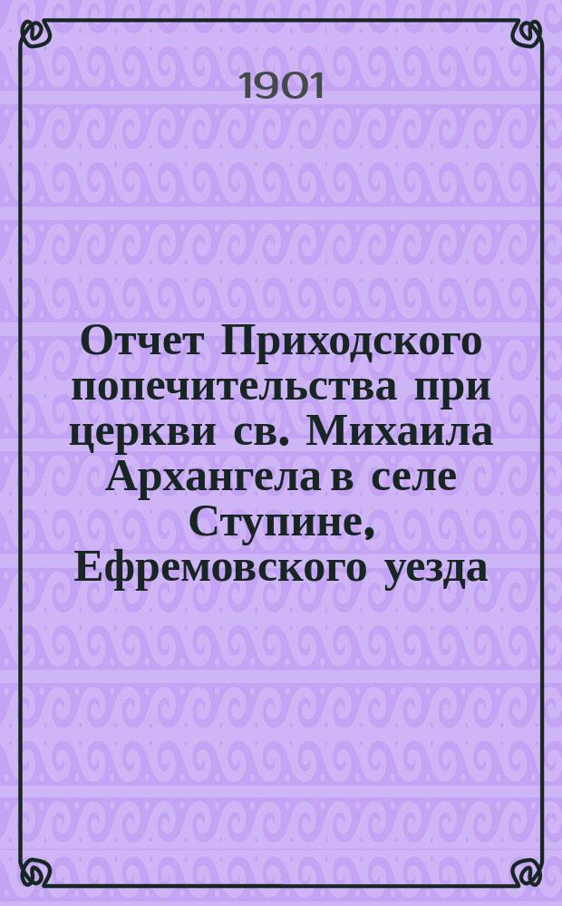 Отчет Приходского попечительства при церкви св. Михаила Архангела в селе Ступине, Ефремовского уезда... ... с 28 ноября 1899 г. по 1 января 1901 г.