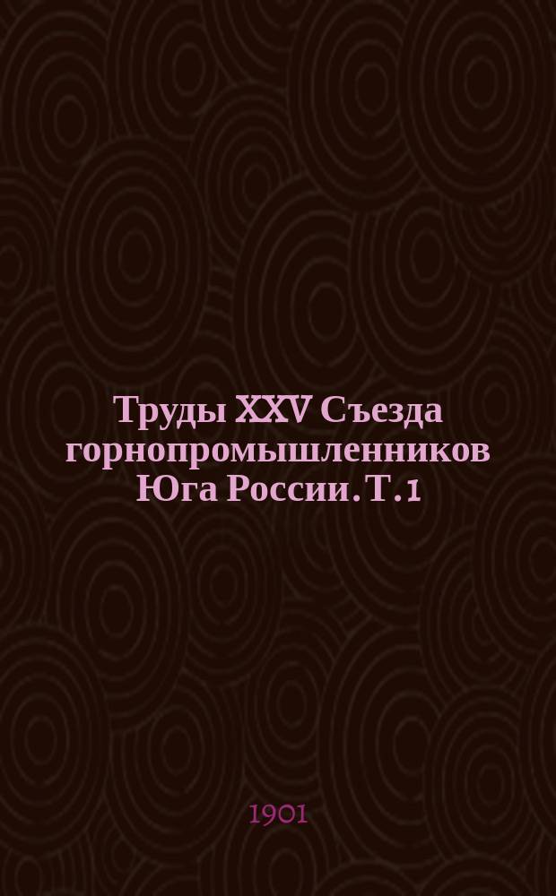 Труды XXV Съезда горнопромышленников Юга России. Т. 1 : Программа занятий XXV Съезда ; Список членов Съезда ; Отчет председателя Съезда ; Свод постановлений Съезда ; Протоколы заседаний Съезда ; Доклады, представленные Съезду