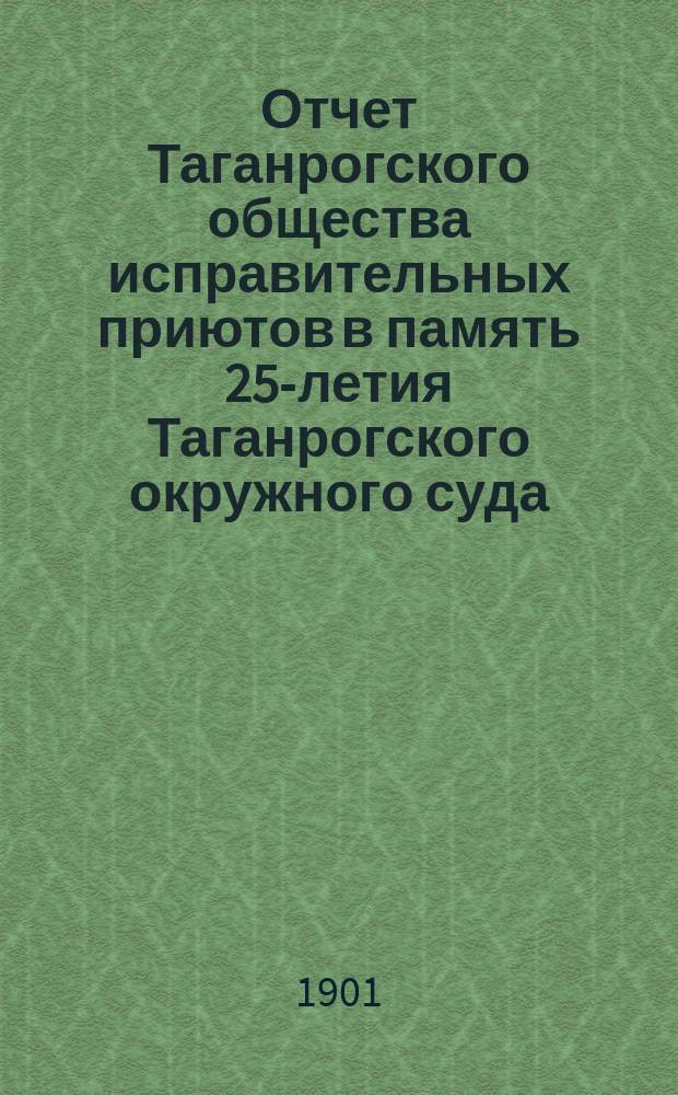 Отчет Таганрогского общества исправительных приютов в память 25-летия Таганрогского окружного суда... ... за 1900 г.