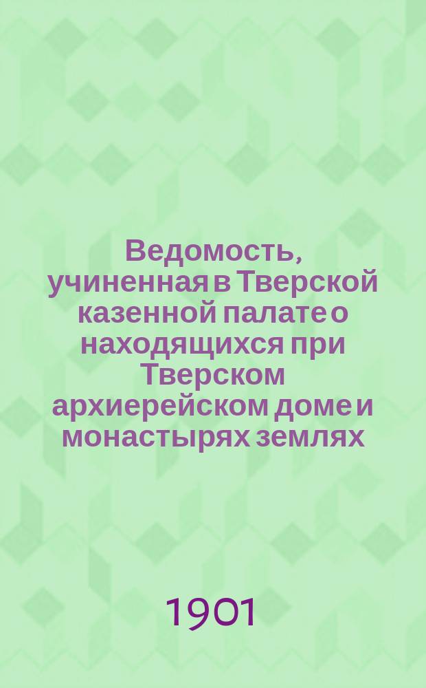 Ведомость, учиненная в Тверской казенной палате о находящихся при Тверском архиерейском доме и монастырях землях, мельницах и рыбных ловлях, сколько архиерейскому дому и монастырям, имеющим менее положенной по указу 18 числа декабря прошлого 1797 года препорции, земли потребно еще в добавок из казенных земель и из каких оброчных статей оных, также мельниц и рыбных ловель в отдачу по силе оного указа требуют