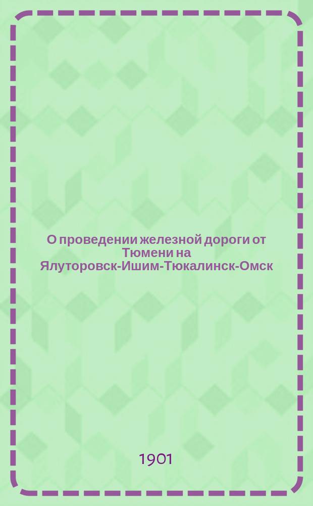 О проведении железной дороги от Тюмени на Ялуторовск-Ишим-Тюкалинск-Омск : Записка тюм. гор. головы А.И. Текутьева