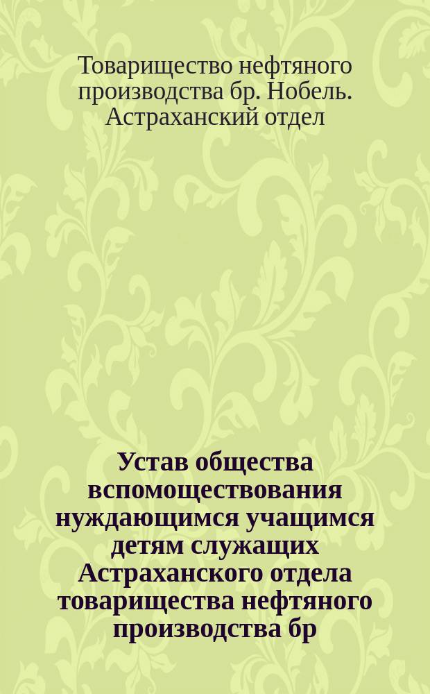 Устав общества вспомоществования нуждающимся учащимся детям служащих Астраханского отдела товарищества нефтяного производства бр. Нобель : Утв. 23/II 1901 г.
