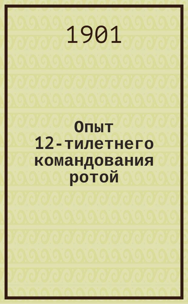 Опыт 12-тилетнего командования ротой : Справочный пособник командира роты, захватывающий всю служебную деятельность его, по обучению, образованию, воспитанию и службы роты