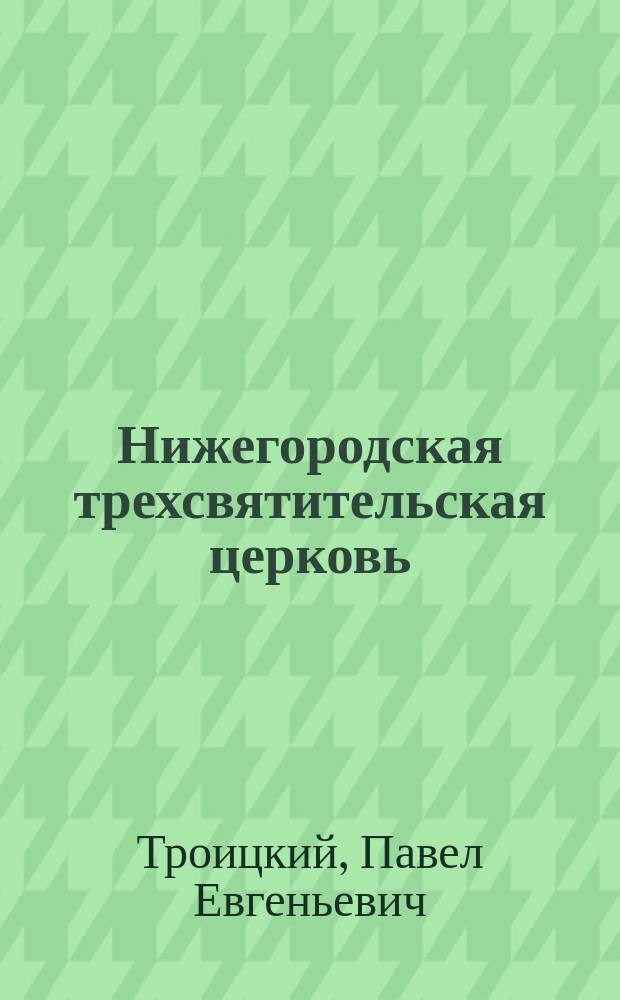 Нижегородская трехсвятительская церковь : Ее прошлое и настоящее в связи с образованием ее прихода : К сорокалетию ее существования