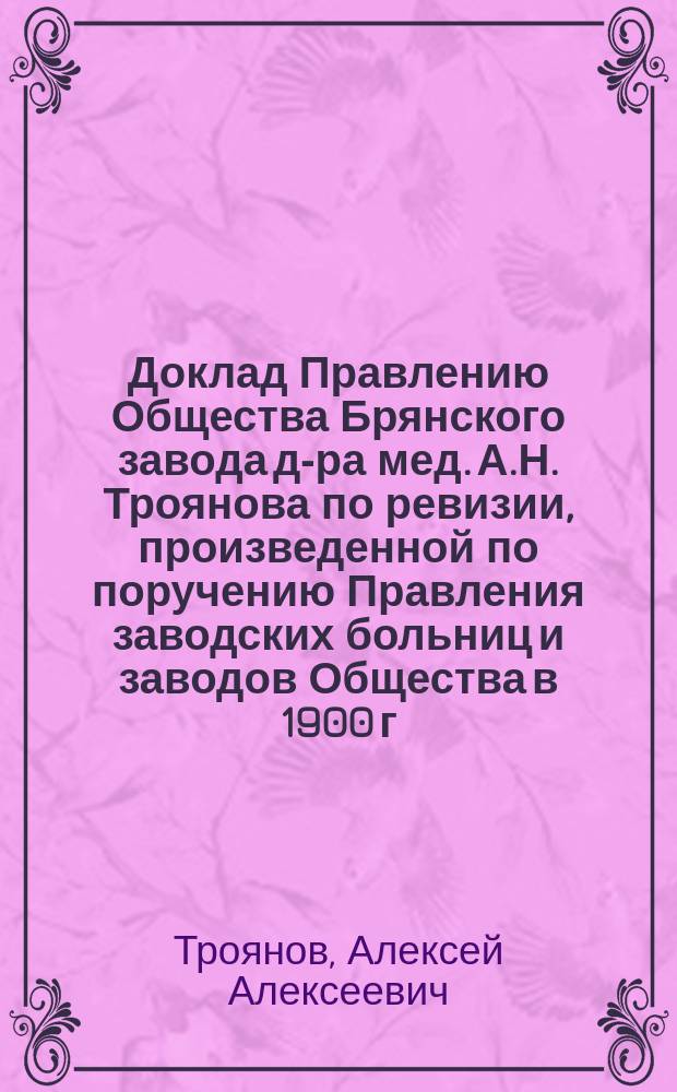 Доклад Правлению Общества Брянского завода д-ра мед. А.Н. Троянова по ревизии, произведенной по поручению Правления заводских больниц и заводов Общества в 1900 г.