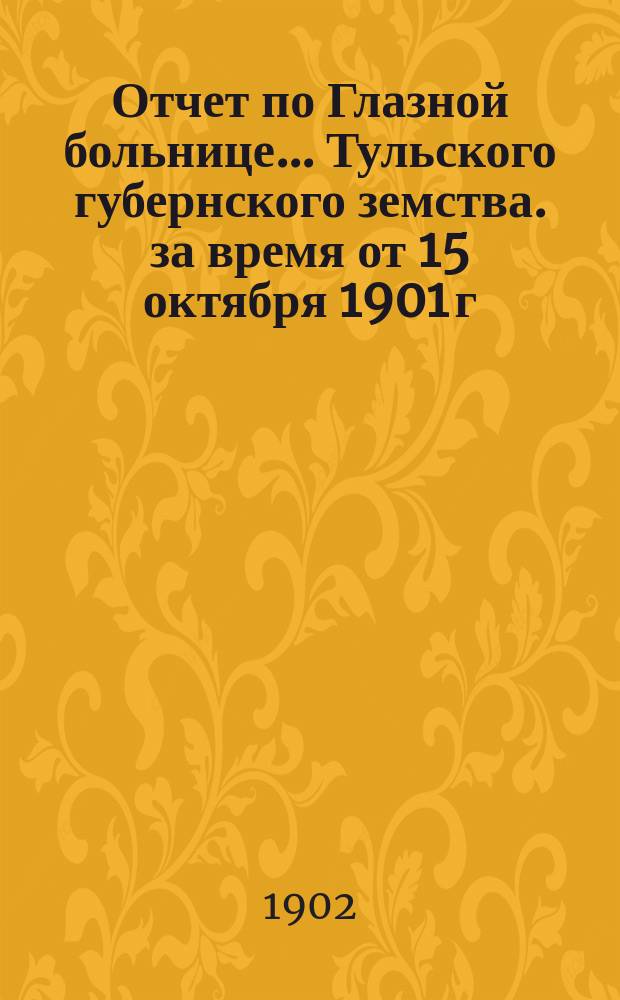 Отчет по Глазной больнице ... Тульского губернского земства. за время от 15 октября 1901 г. по 15 апреля 1902 г. : за время от 15 октября 1901 г. по 15 апреля 1902 г. и о деятельности Глазного отряда в уездах с 1-го мая по 2-е октября 1902 года
