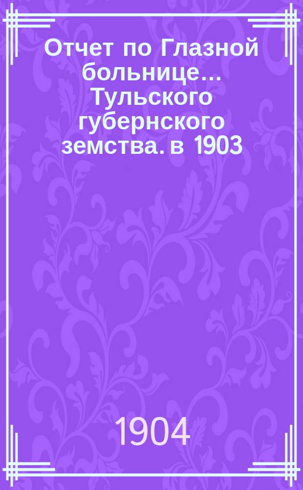 Отчет по Глазной больнице ... Тульского губернского земства. в 1903/4 г.