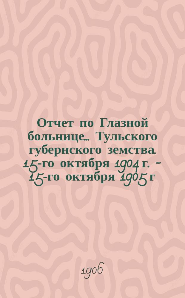 Отчет по Глазной больнице ... Тульского губернского земства. 15-го октября 1904 г. - 15-го октября 1905 г. : Окулистическая помощь населению Тульской губ. в 1904/5 г.