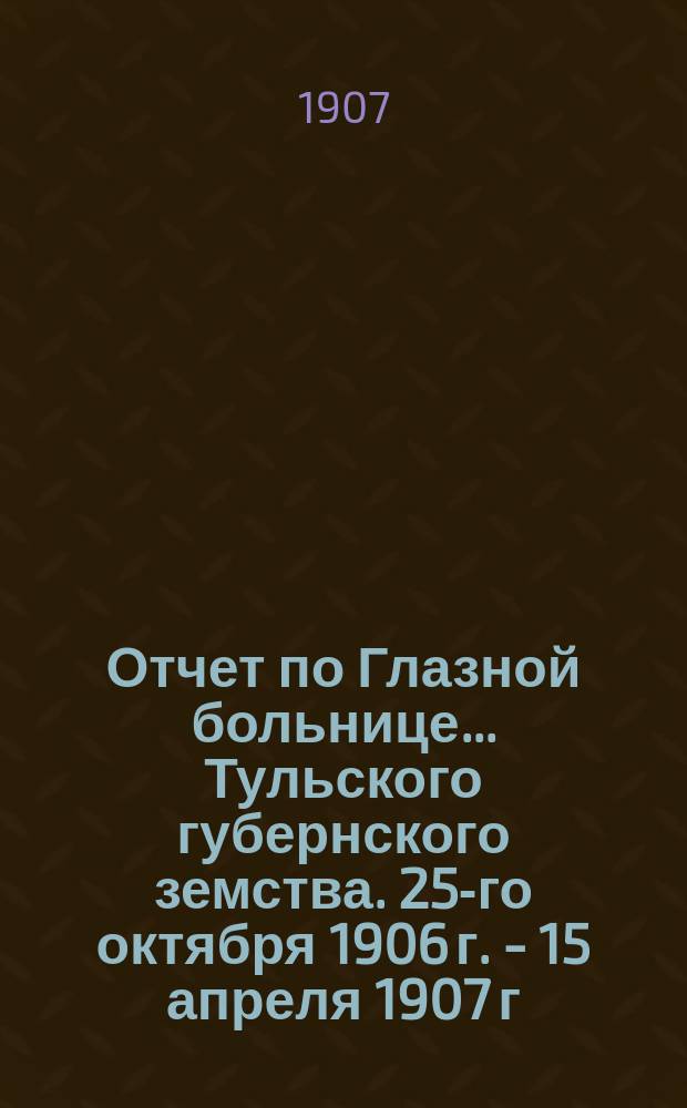 Отчет по Глазной больнице ... Тульского губернского земства. [25-го октября 1906 г. - 15 апреля 1907 г.] : Окулистическая помощь населению Тульской губернии в 1906/7 году