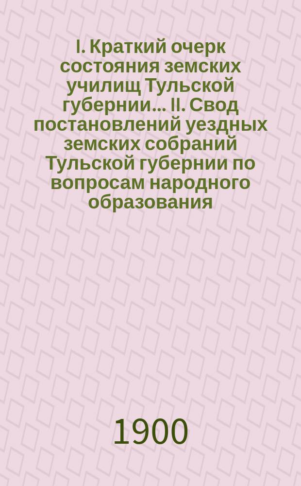 I. Краткий очерк состояния земских училищ Тульской губернии ... II. Свод постановлений уездных земских собраний Тульской губернии по вопросам народного образования .. : Для докл. ... очеред. губ. земск. собр. в 1899-1900 уч. году : II. Свод постановлений ... в 1900 году