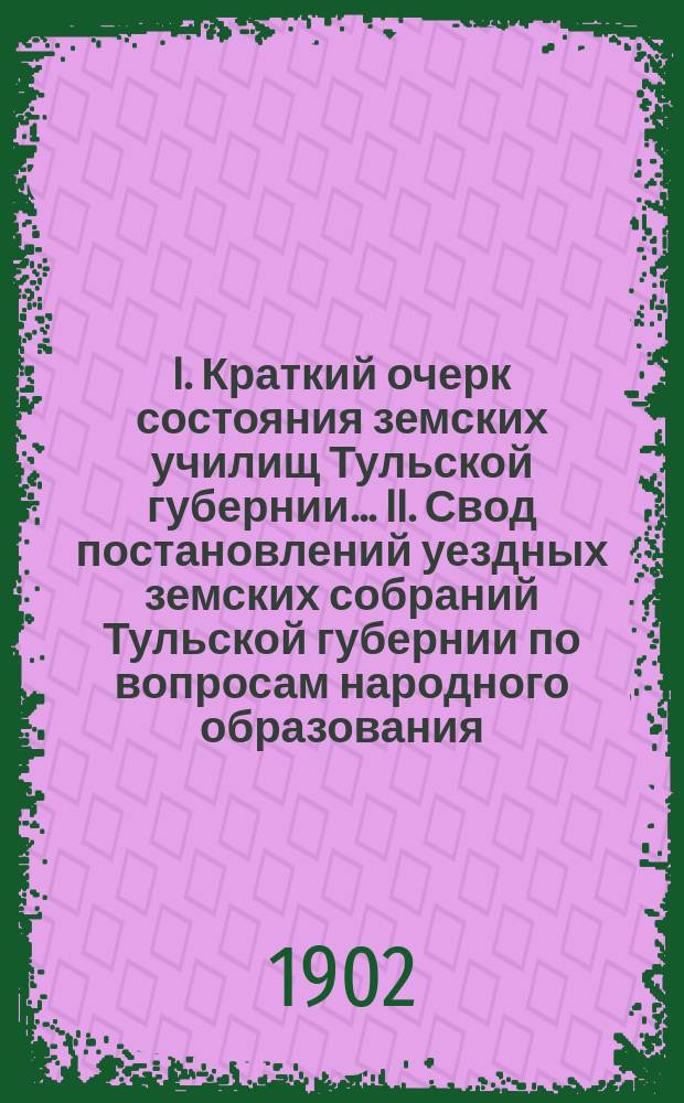 I. Краткий очерк состояния земских училищ Тульской губернии ... II. Свод постановлений уездных земских собраний Тульской губернии по вопросам народного образования .. : Для докл. ... очеред. губ. земск. собр. в 1901-2 уч. году : II. Свод постановлений ... в 1902 году