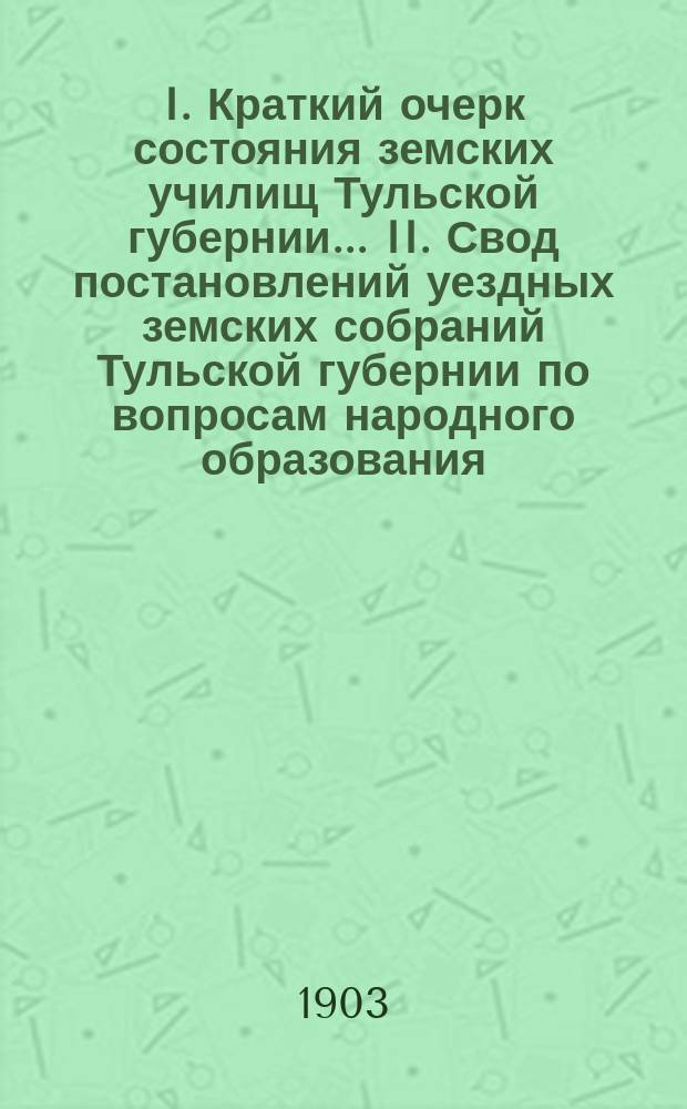 I. Краткий очерк состояния земских училищ Тульской губернии ... II. Свод постановлений уездных земских собраний Тульской губернии по вопросам народного образования .. : Для докл. ... очеред. губ. земск. собр. в 1902-3 уч. году : Свод постановлений ... в 1903 году