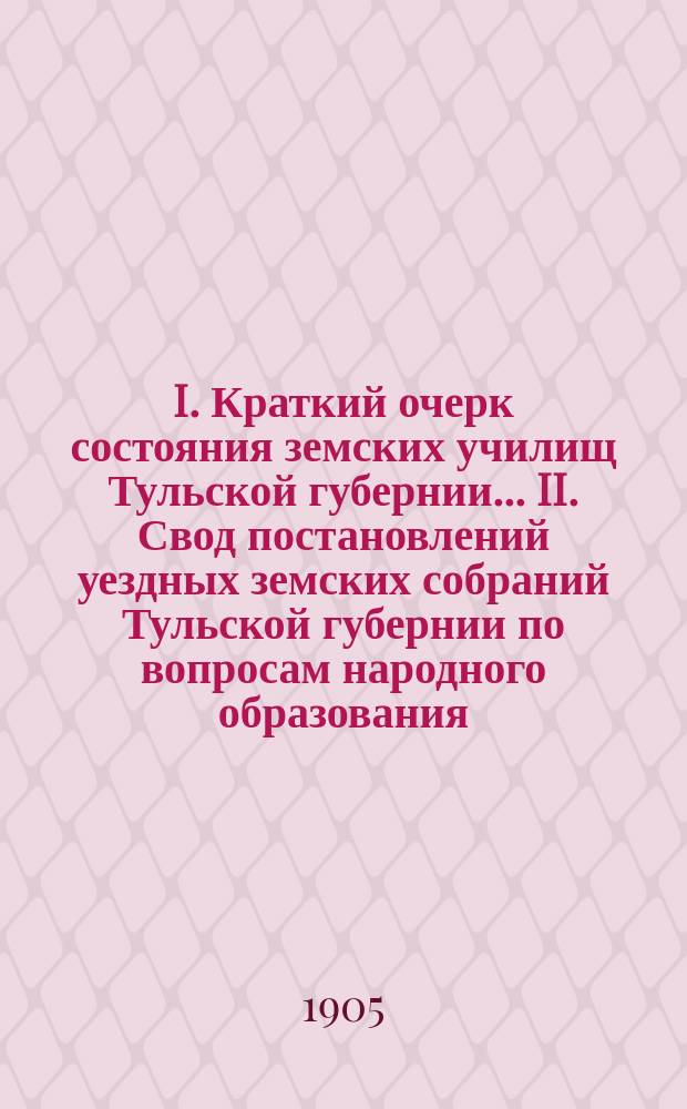I. Краткий очерк состояния земских училищ Тульской губернии ... II. Свод постановлений уездных земских собраний Тульской губернии по вопросам народного образования .. : Для докл. ... очеред. губ. земск. собр. в 1904/5 уч. году
