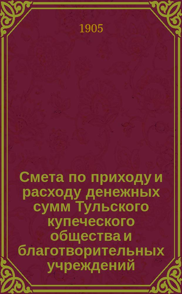 Смета по приходу и расходу денежных сумм Тульского купеческого общества и благотворительных учреждений, находящихся в ведении Купеческого общества ... ... на 1906 год