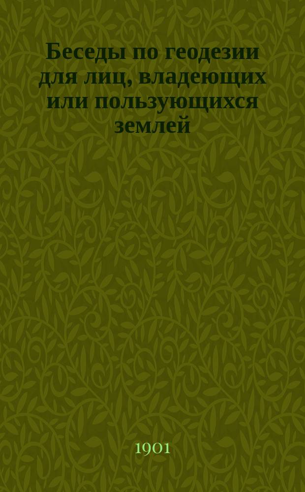 Беседы по геодезии для лиц, владеющих или пользующихся землей : Излож. простейших геодез. действий, необходимых для составления межевых, лесн. и хоз. планов