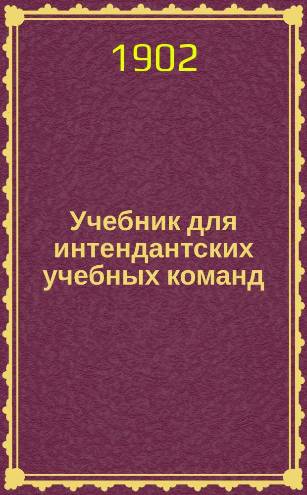 Учебник для интендантских учебных команд : По прогр., утв. для учеб. команды Интендант. ведомства Моск. воен. окр