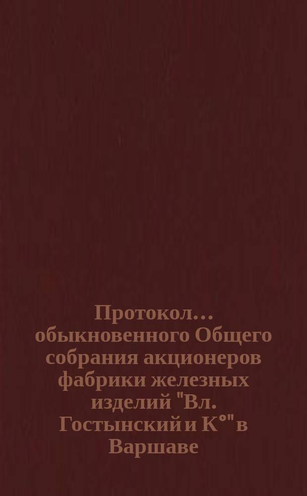 Протокол... обыкновенного Общего собрания акционеров фабрики железных изделий "Вл. Гостынский и К°" в Варшаве... ... 8-го..., состоявшегося 17(30) мая 1904 г.